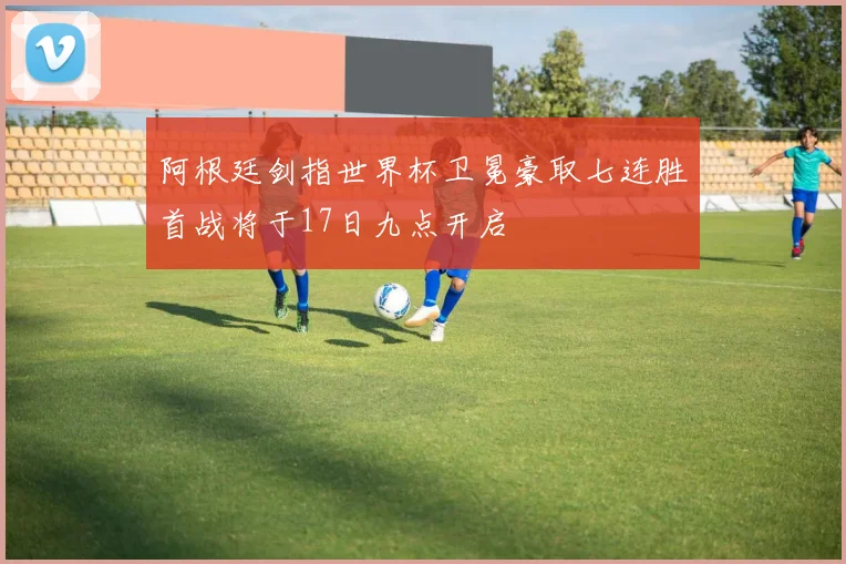 阿根廷剑指世界杯卫冕豪取七连胜首战将于17日九点开启
