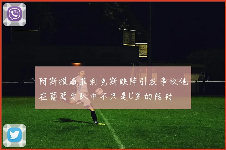 阿斯报道菲利克斯缺阵引发争议他在葡萄牙队中不只是C罗的陪衬