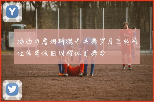 梅西与詹姆斯携手共舞岁月巨轮两位传奇依旧闪耀体育舞台