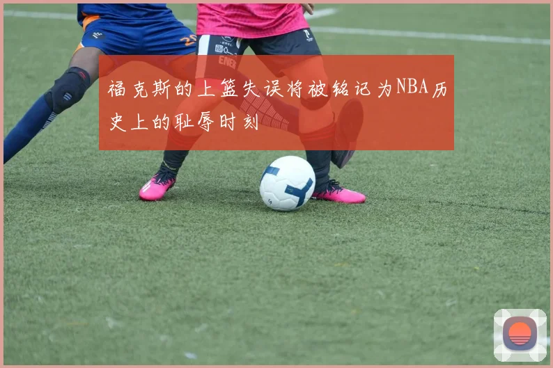 福克斯的上篮失误将被铭记为NBA历史上的耻辱时刻