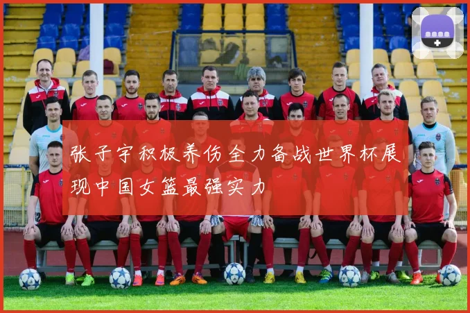 张子宇积极养伤全力备战世界杯展现中国女篮最强实力