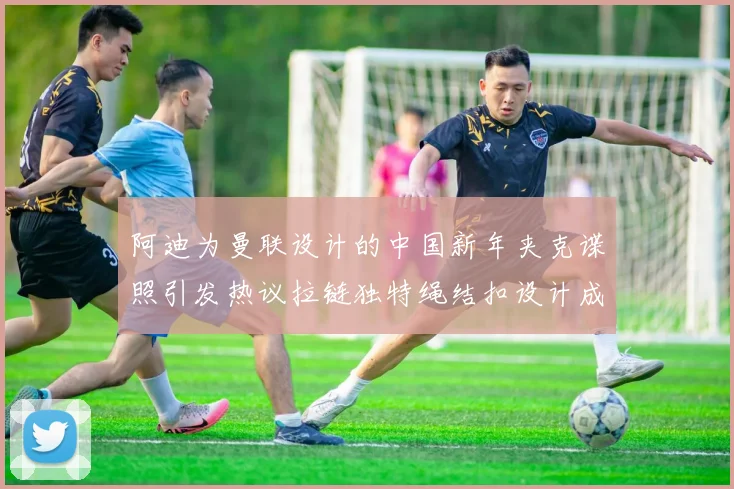 阿迪为曼联设计的中国新年夹克谍照引发热议拉链独特绳结扣设计成亮点