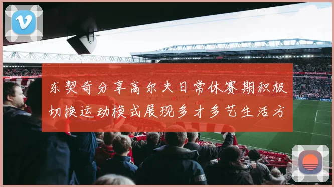 东契奇分享高尔夫日常休赛期积极切换运动模式展现多才多艺生活方式