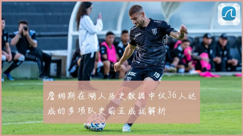 詹姆斯在湖人历史数据中仅36人达成的多项队史前五成就解析