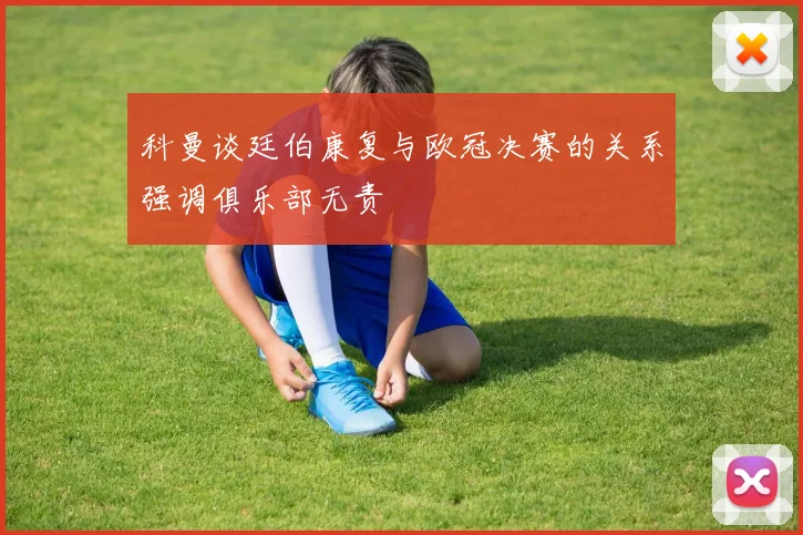 科曼谈廷伯康复与欧冠决赛的关系强调俱乐部无责