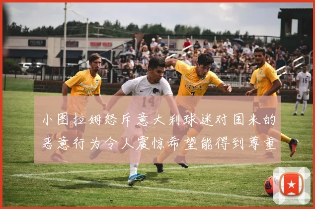 小图拉姆怒斥意大利球迷对国米的恶意行为令人震惊希望能得到尊重与支持