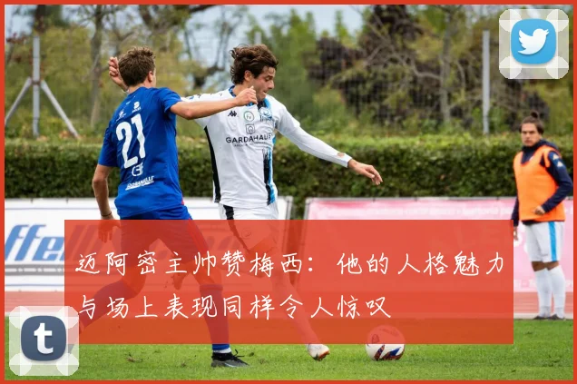 迈阿密主帅赞梅西：他的人格魅力与场上表现同样令人惊叹