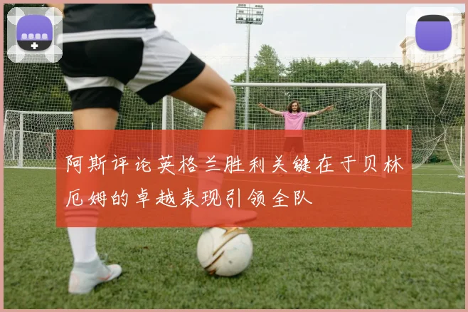 阿斯评论英格兰胜利关键在于贝林厄姆的卓越表现引领全队
