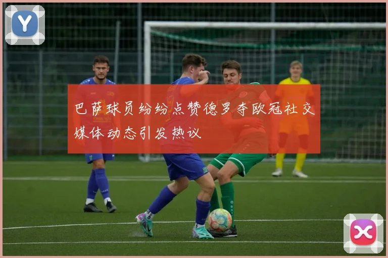 巴萨球员纷纷点赞德罗夺欧冠社交媒体动态引发热议