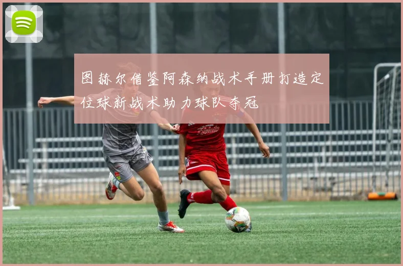 图赫尔借鉴阿森纳战术手册打造定位球新战术助力球队夺冠
