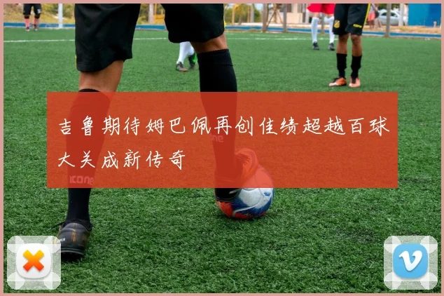 吉鲁期待姆巴佩再创佳绩超越百球大关成新传奇