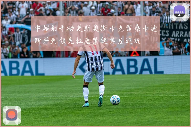 中超射手榜更新奥斯卡克雷桑卡迪斯并列领先拉唐紧随其后追赶