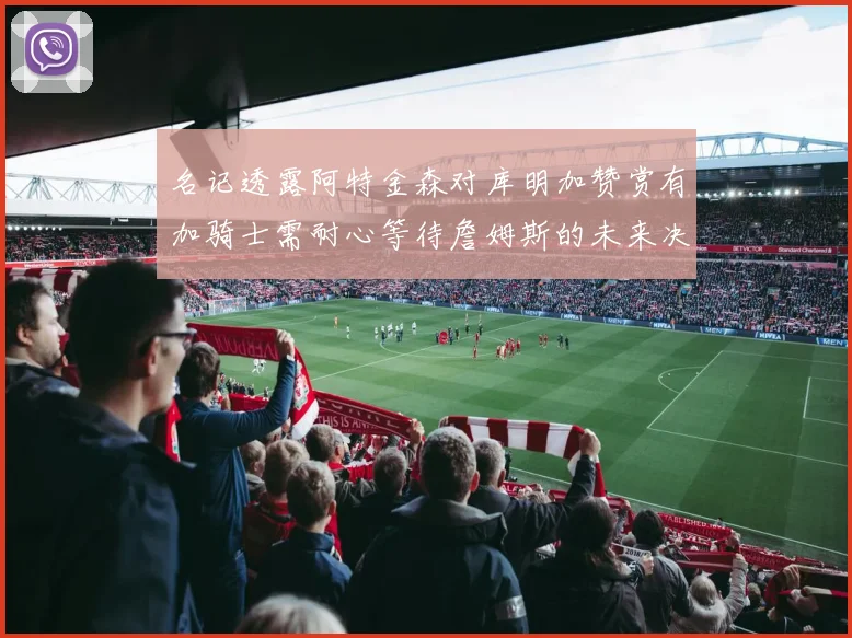 名记透露阿特金森对库明加赞赏有加骑士需耐心等待詹姆斯的未来决定