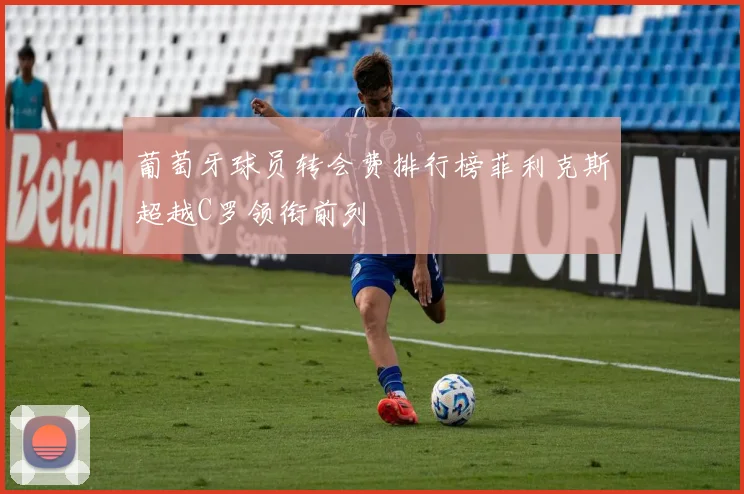 葡萄牙球员转会费排行榜菲利克斯超越C罗领衔前列