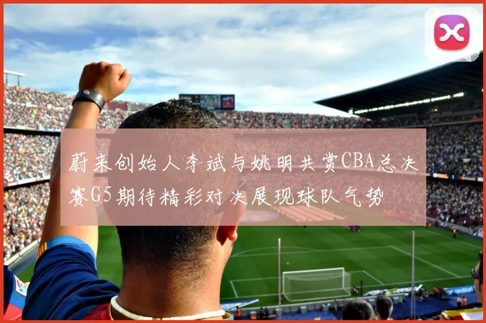 蔚来创始人李斌与姚明共赏CBA总决赛G5期待精彩对决展现球队气势