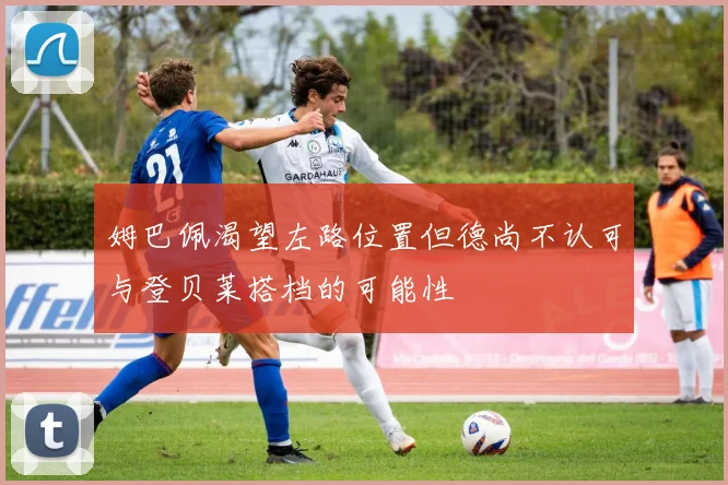 姆巴佩渴望左路位置但德尚不认可与登贝莱搭档的可能性