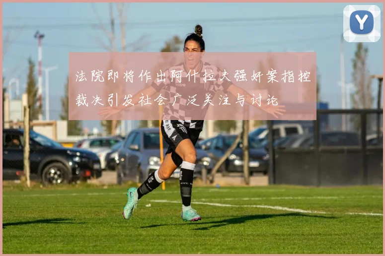 法院即将作出阿什拉夫强奸案指控裁决引发社会广泛关注与讨论